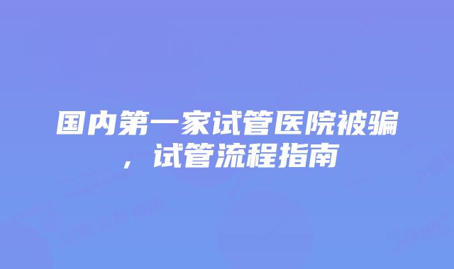 国内第一家试管医院被骗，试管流程指南