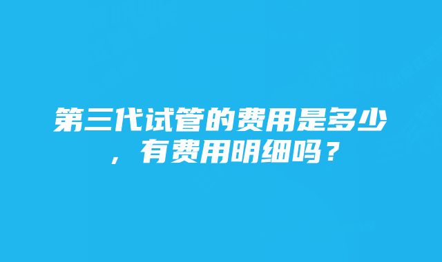 第三代试管的费用是多少，有费用明细吗？