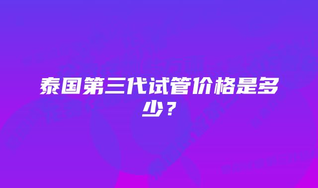 泰国第三代试管价格是多少？