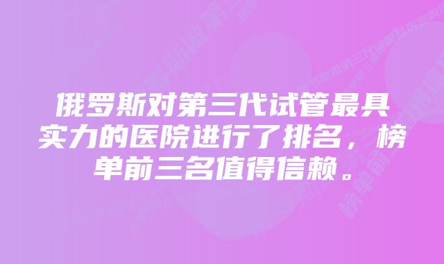 俄罗斯对第三代试管最具实力的医院进行了排名，榜单前三名值得信赖。