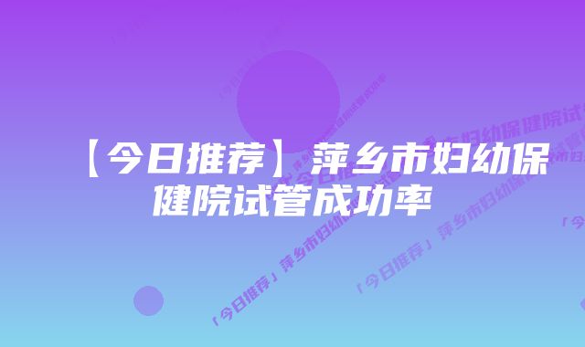 【今日推荐】萍乡市妇幼保健院试管成功率