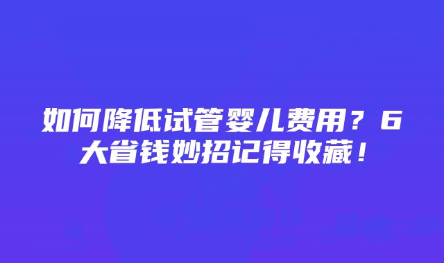 如何降低试管婴儿费用？6大省钱妙招记得收藏！