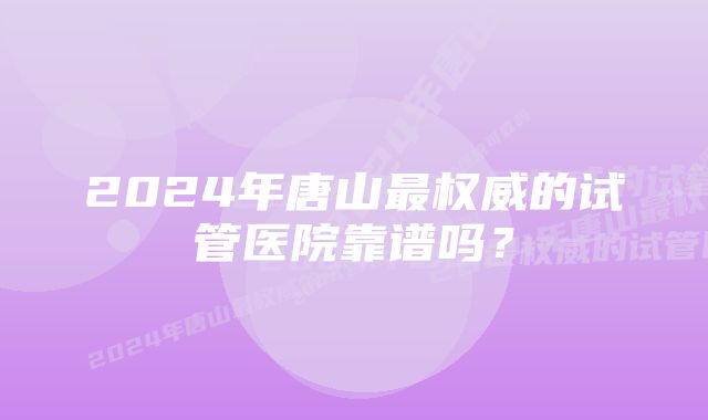 2024年唐山最权威的试管医院靠谱吗？