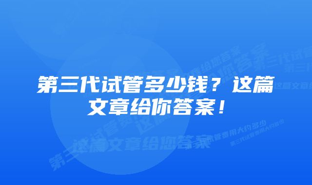 第三代试管多少钱？这篇文章给你答案！