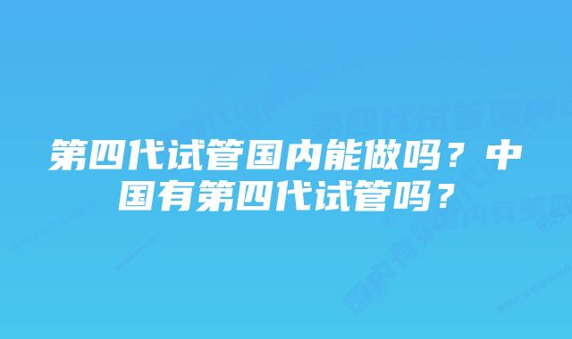 第四代试管国内能做吗？中国有第四代试管吗？