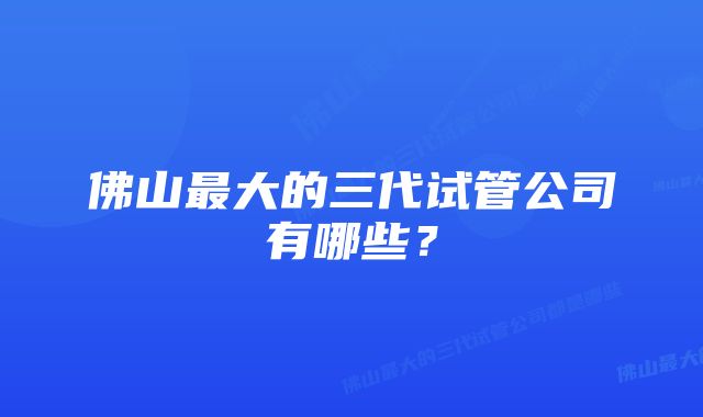 佛山最大的三代试管公司有哪些？