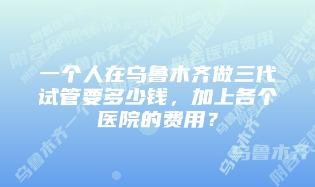 一个人在乌鲁木齐做三代试管要多少钱，加上各个医院的费用？