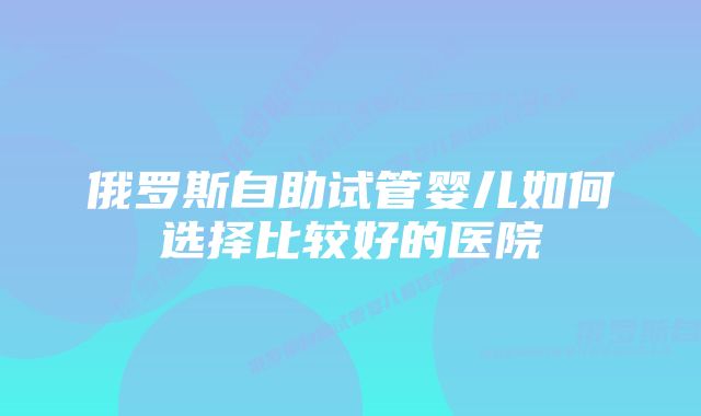 俄罗斯自助试管婴儿如何选择比较好的医院