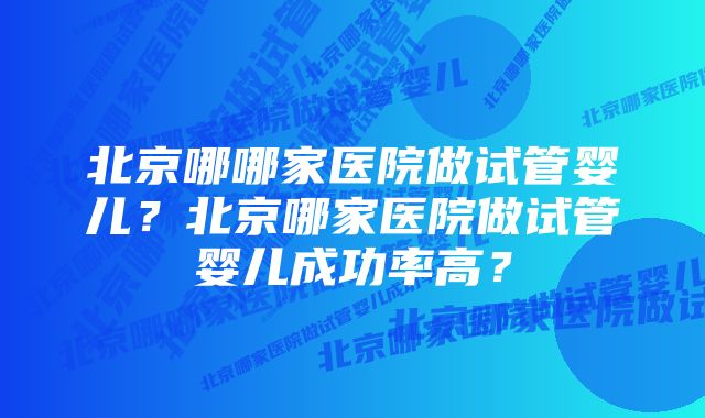 北京哪哪家医院做试管婴儿？北京哪家医院做试管婴儿成功率高？