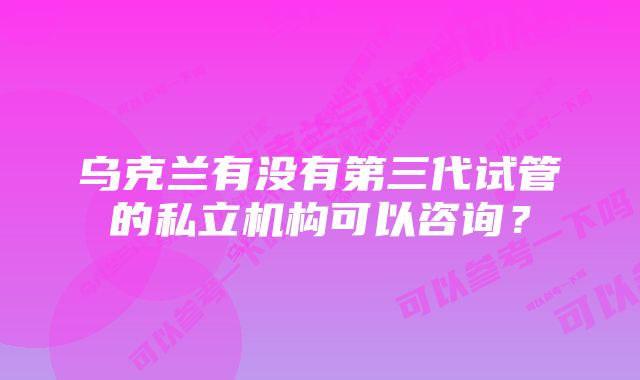 乌克兰有没有第三代试管的私立机构可以咨询？