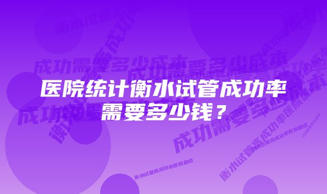 医院统计衡水试管成功率需要多少钱？