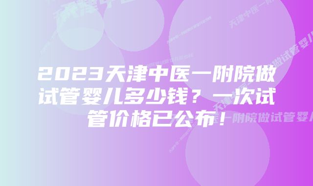 2023天津中医一附院做试管婴儿多少钱？一次试管价格已公布！