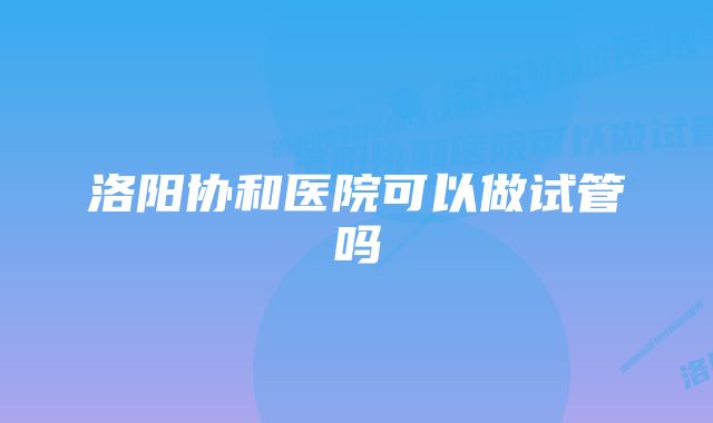 洛阳协和医院可以做试管吗