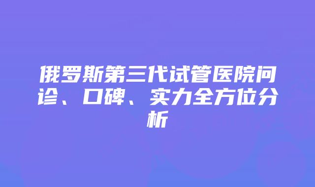 俄罗斯第三代试管医院问诊、口碑、实力全方位分析