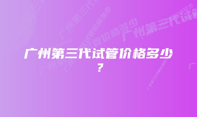 广州第三代试管价格多少？