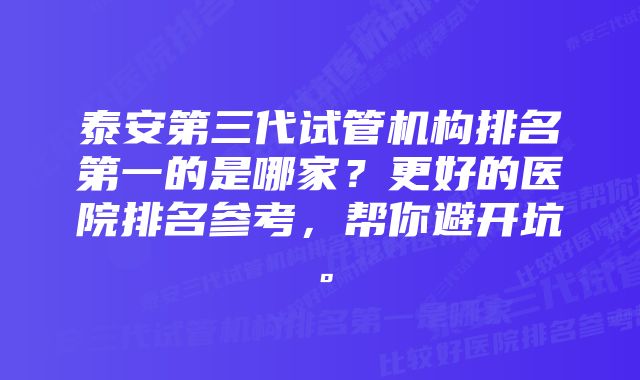 泰安第三代试管机构排名第一的是哪家？更好的医院排名参考，帮你避开坑。