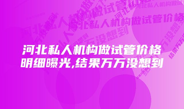 河北私人机构做试管价格明细曝光,结果万万没想到