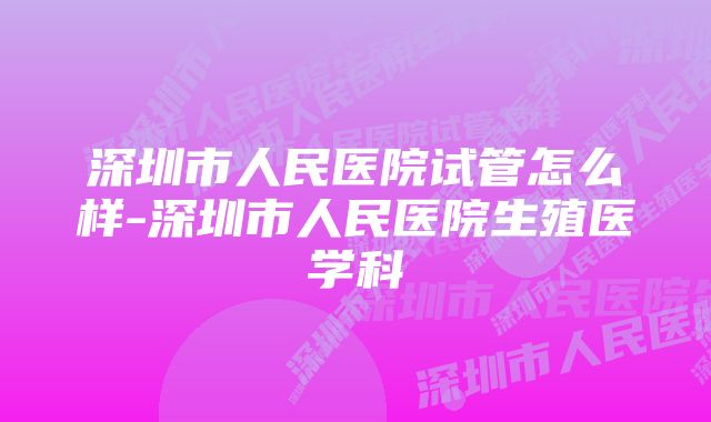 深圳市人民医院试管怎么样-深圳市人民医院生殖医学科