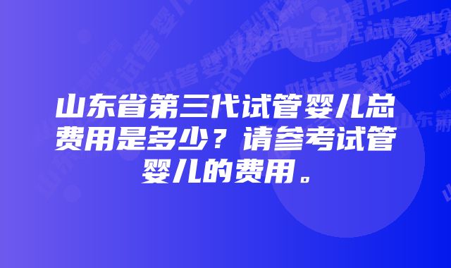 山东省第三代试管婴儿总费用是多少？请参考试管婴儿的费用。