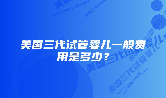 美国三代试管婴儿一般费用是多少？