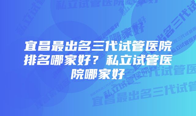 宜昌最出名三代试管医院排名哪家好？私立试管医院哪家好