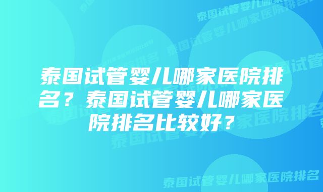 泰国试管婴儿哪家医院排名？泰国试管婴儿哪家医院排名比较好？