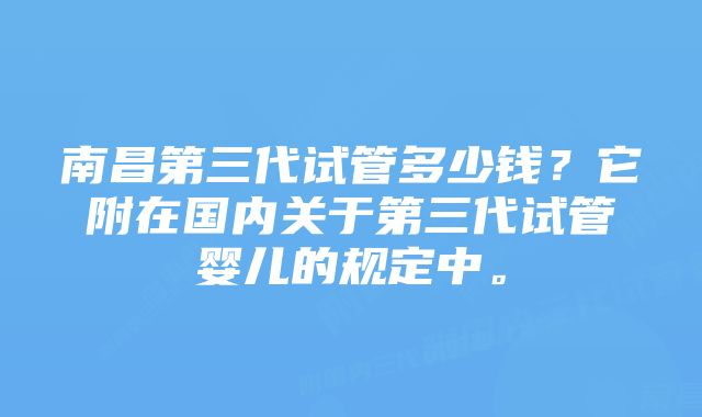 南昌第三代试管多少钱？它附在国内关于第三代试管婴儿的规定中。