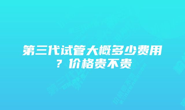 第三代试管大概多少费用？价格贵不贵