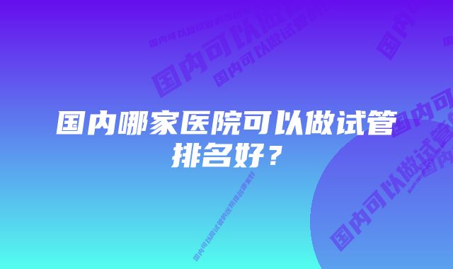 国内哪家医院可以做试管排名好？