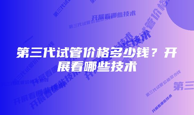 第三代试管价格多少钱？开展看哪些技术