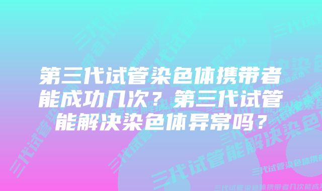 第三代试管染色体携带者能成功几次？第三代试管能解决染色体异常吗？