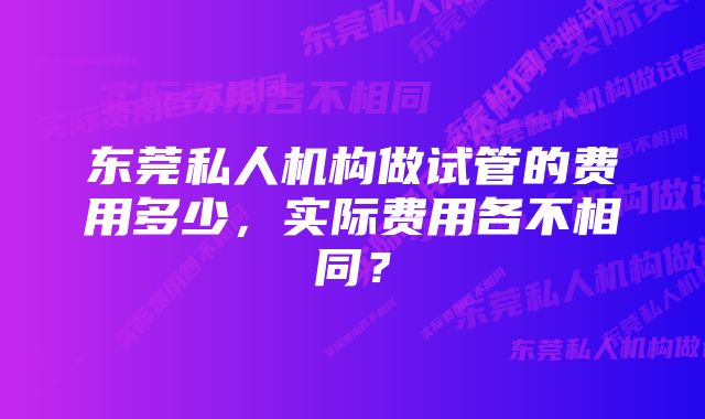 东莞私人机构做试管的费用多少，实际费用各不相同？