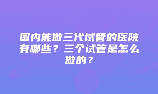 国内能做三代试管的医院有哪些？三个试管是怎么做的？