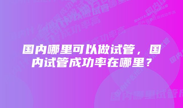 国内哪里可以做试管，国内试管成功率在哪里？