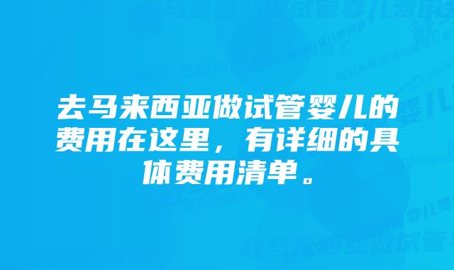 去马来西亚做试管婴儿的费用在这里，有详细的具体费用清单。