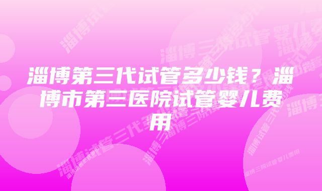 淄博第三代试管多少钱？淄博市第三医院试管婴儿费用