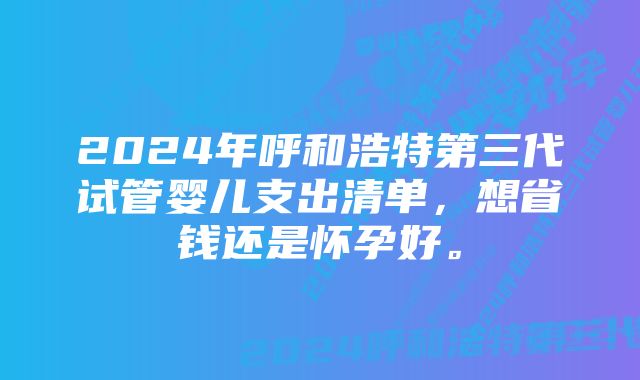 2024年呼和浩特第三代试管婴儿支出清单，想省钱还是怀孕好。