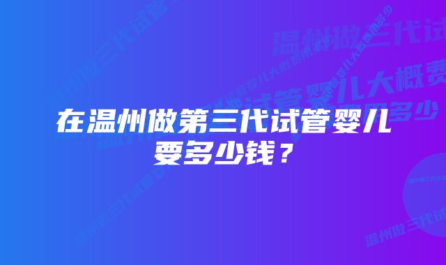 在温州做第三代试管婴儿要多少钱？