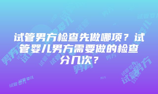 试管男方检查先做哪项？试管婴儿男方需要做的检查分几次？