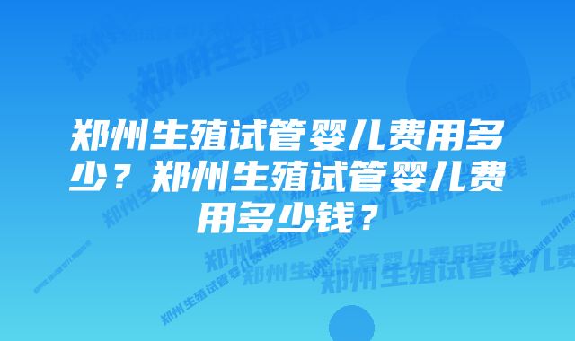 郑州生殖试管婴儿费用多少？郑州生殖试管婴儿费用多少钱？