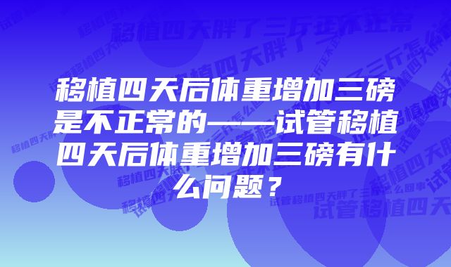 移植四天后体重增加三磅是不正常的——试管移植四天后体重增加三磅有什么问题？