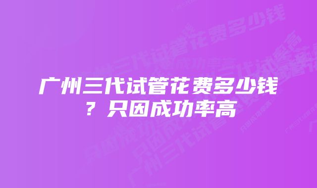 广州三代试管花费多少钱？只因成功率高