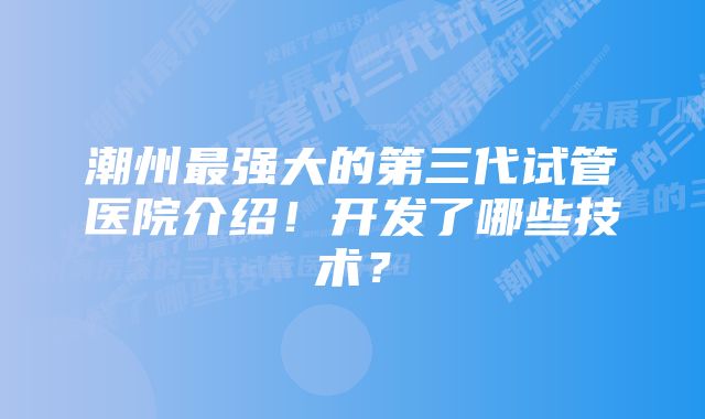 潮州最强大的第三代试管医院介绍！开发了哪些技术？