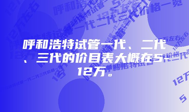 呼和浩特试管一代、二代、三代的价目表大概在5-12万。