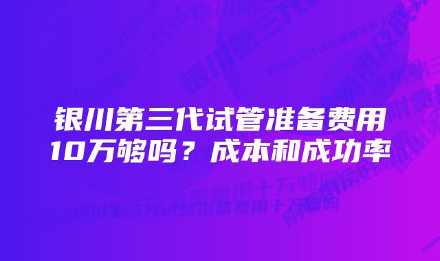 银川第三代试管准备费用10万够吗？成本和成功率