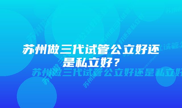 苏州做三代试管公立好还是私立好？