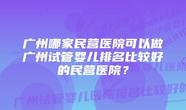 广州哪家民营医院可以做广州试管婴儿排名比较好的民营医院？