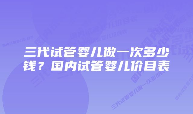 三代试管婴儿做一次多少钱？国内试管婴儿价目表