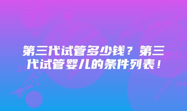 第三代试管多少钱？第三代试管婴儿的条件列表！