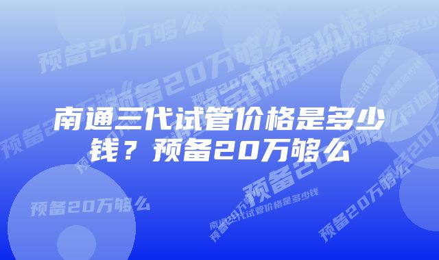 南通三代试管价格是多少钱？预备20万够么